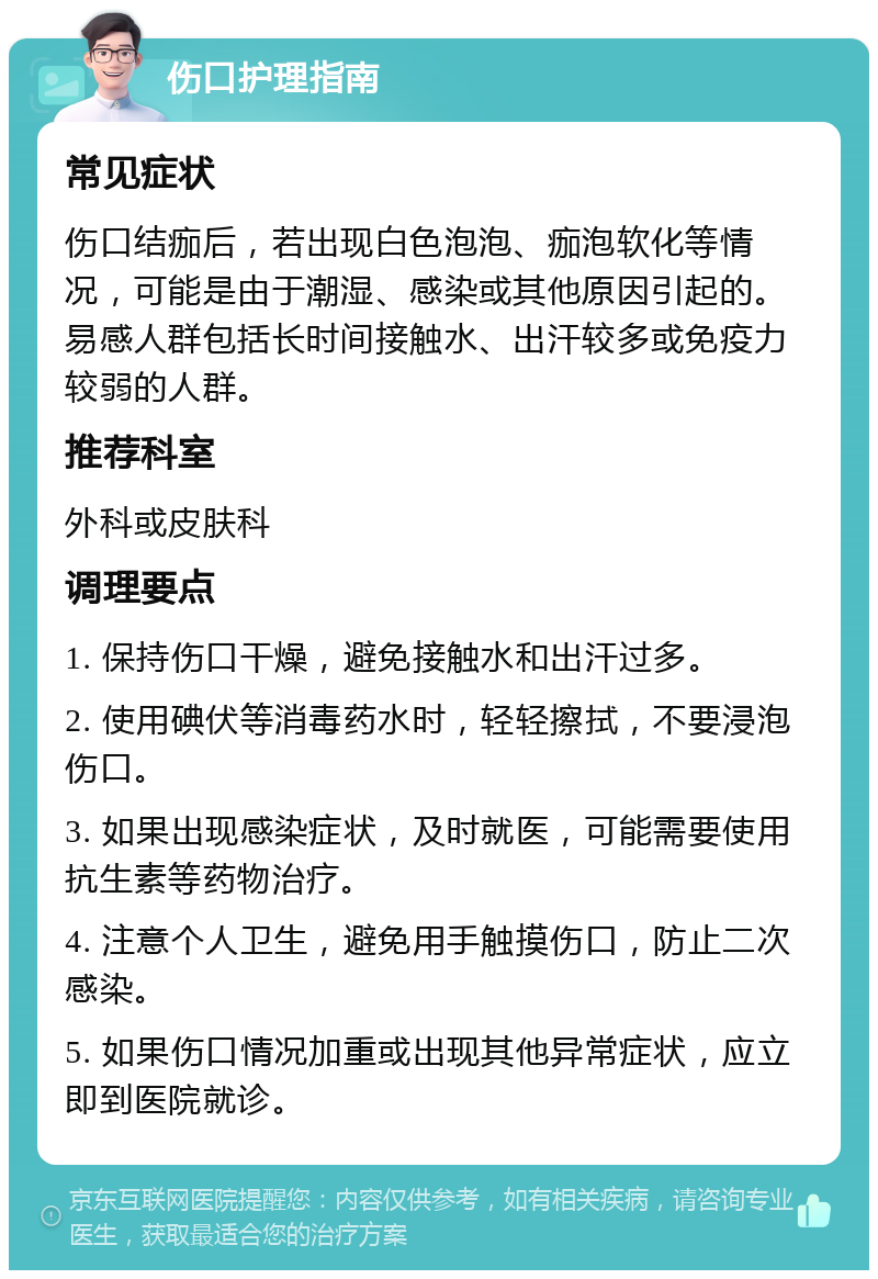 伤口护理指南 常见症状 伤口结痂后，若出现白色泡泡、痂泡软化等情况，可能是由于潮湿、感染或其他原因引起的。易感人群包括长时间接触水、出汗较多或免疫力较弱的人群。 推荐科室 外科或皮肤科 调理要点 1. 保持伤口干燥，避免接触水和出汗过多。 2. 使用碘伏等消毒药水时，轻轻擦拭，不要浸泡伤口。 3. 如果出现感染症状，及时就医，可能需要使用抗生素等药物治疗。 4. 注意个人卫生，避免用手触摸伤口，防止二次感染。 5. 如果伤口情况加重或出现其他异常症状，应立即到医院就诊。