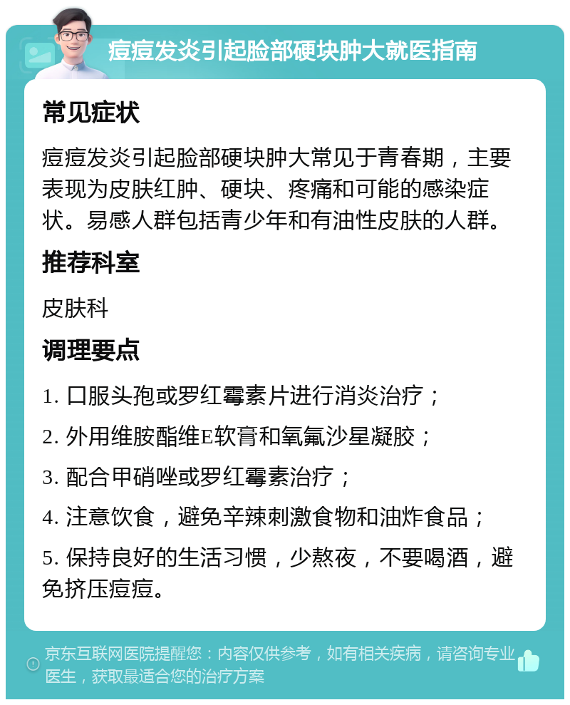 痘痘发炎引起脸部硬块肿大就医指南 常见症状 痘痘发炎引起脸部硬块肿大常见于青春期，主要表现为皮肤红肿、硬块、疼痛和可能的感染症状。易感人群包括青少年和有油性皮肤的人群。 推荐科室 皮肤科 调理要点 1. 口服头孢或罗红霉素片进行消炎治疗； 2. 外用维胺酯维E软膏和氧氟沙星凝胶； 3. 配合甲硝唑或罗红霉素治疗； 4. 注意饮食，避免辛辣刺激食物和油炸食品； 5. 保持良好的生活习惯，少熬夜，不要喝酒，避免挤压痘痘。