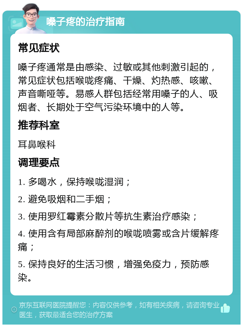 嗓子疼的治疗指南 常见症状 嗓子疼通常是由感染、过敏或其他刺激引起的，常见症状包括喉咙疼痛、干燥、灼热感、咳嗽、声音嘶哑等。易感人群包括经常用嗓子的人、吸烟者、长期处于空气污染环境中的人等。 推荐科室 耳鼻喉科 调理要点 1. 多喝水，保持喉咙湿润； 2. 避免吸烟和二手烟； 3. 使用罗红霉素分散片等抗生素治疗感染； 4. 使用含有局部麻醉剂的喉咙喷雾或含片缓解疼痛； 5. 保持良好的生活习惯，增强免疫力，预防感染。