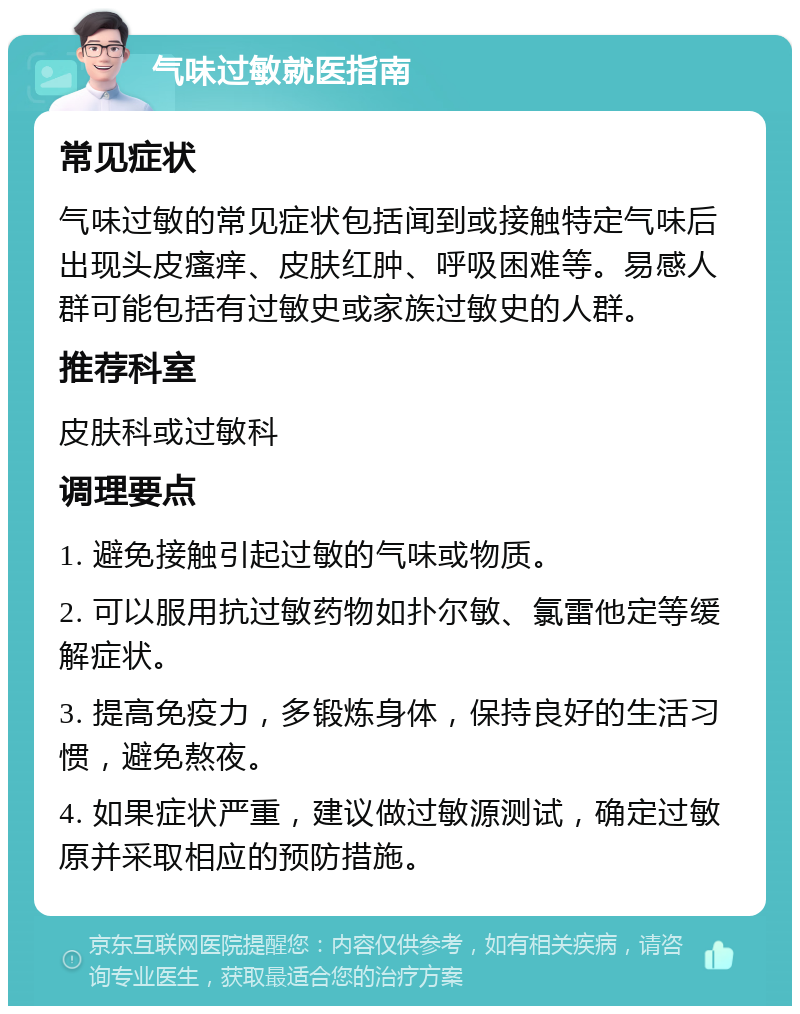 气味过敏就医指南 常见症状 气味过敏的常见症状包括闻到或接触特定气味后出现头皮瘙痒、皮肤红肿、呼吸困难等。易感人群可能包括有过敏史或家族过敏史的人群。 推荐科室 皮肤科或过敏科 调理要点 1. 避免接触引起过敏的气味或物质。 2. 可以服用抗过敏药物如扑尔敏、氯雷他定等缓解症状。 3. 提高免疫力，多锻炼身体，保持良好的生活习惯，避免熬夜。 4. 如果症状严重，建议做过敏源测试，确定过敏原并采取相应的预防措施。