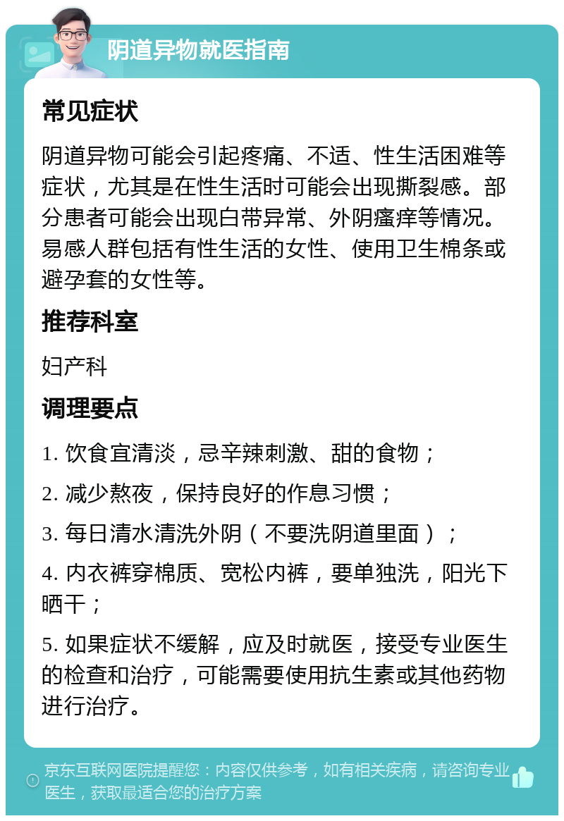 阴道异物就医指南 常见症状 阴道异物可能会引起疼痛、不适、性生活困难等症状，尤其是在性生活时可能会出现撕裂感。部分患者可能会出现白带异常、外阴瘙痒等情况。易感人群包括有性生活的女性、使用卫生棉条或避孕套的女性等。 推荐科室 妇产科 调理要点 1. 饮食宜清淡，忌辛辣刺激、甜的食物； 2. 减少熬夜，保持良好的作息习惯； 3. 每日清水清洗外阴（不要洗阴道里面）； 4. 内衣裤穿棉质、宽松内裤，要单独洗，阳光下晒干； 5. 如果症状不缓解，应及时就医，接受专业医生的检查和治疗，可能需要使用抗生素或其他药物进行治疗。