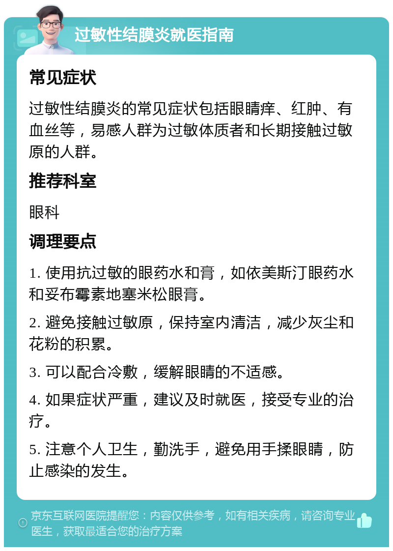 过敏性结膜炎就医指南 常见症状 过敏性结膜炎的常见症状包括眼睛痒、红肿、有血丝等，易感人群为过敏体质者和长期接触过敏原的人群。 推荐科室 眼科 调理要点 1. 使用抗过敏的眼药水和膏，如依美斯汀眼药水和妥布霉素地塞米松眼膏。 2. 避免接触过敏原，保持室内清洁，减少灰尘和花粉的积累。 3. 可以配合冷敷，缓解眼睛的不适感。 4. 如果症状严重，建议及时就医，接受专业的治疗。 5. 注意个人卫生，勤洗手，避免用手揉眼睛，防止感染的发生。