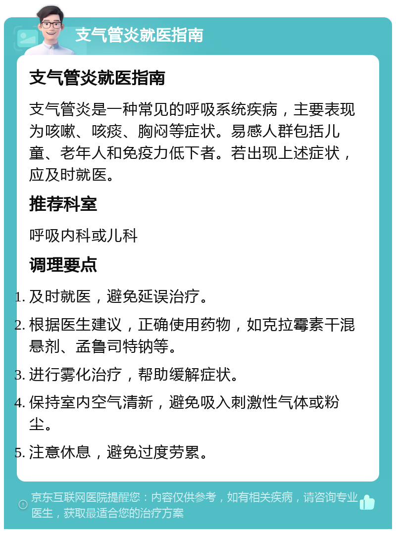 支气管炎就医指南 支气管炎就医指南 支气管炎是一种常见的呼吸系统疾病，主要表现为咳嗽、咳痰、胸闷等症状。易感人群包括儿童、老年人和免疫力低下者。若出现上述症状，应及时就医。 推荐科室 呼吸内科或儿科 调理要点 及时就医，避免延误治疗。 根据医生建议，正确使用药物，如克拉霉素干混悬剂、孟鲁司特钠等。 进行雾化治疗，帮助缓解症状。 保持室内空气清新，避免吸入刺激性气体或粉尘。 注意休息，避免过度劳累。