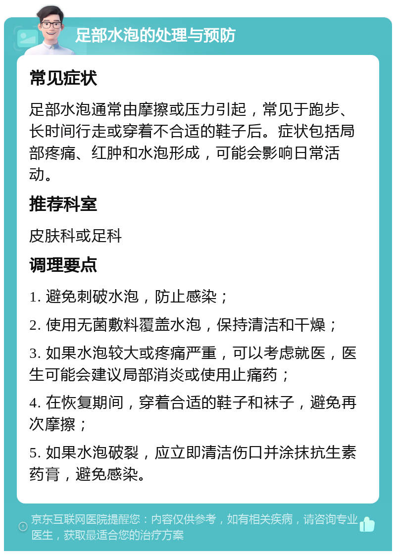 足部水泡的处理与预防 常见症状 足部水泡通常由摩擦或压力引起，常见于跑步、长时间行走或穿着不合适的鞋子后。症状包括局部疼痛、红肿和水泡形成，可能会影响日常活动。 推荐科室 皮肤科或足科 调理要点 1. 避免刺破水泡，防止感染； 2. 使用无菌敷料覆盖水泡，保持清洁和干燥； 3. 如果水泡较大或疼痛严重，可以考虑就医，医生可能会建议局部消炎或使用止痛药； 4. 在恢复期间，穿着合适的鞋子和袜子，避免再次摩擦； 5. 如果水泡破裂，应立即清洁伤口并涂抹抗生素药膏，避免感染。