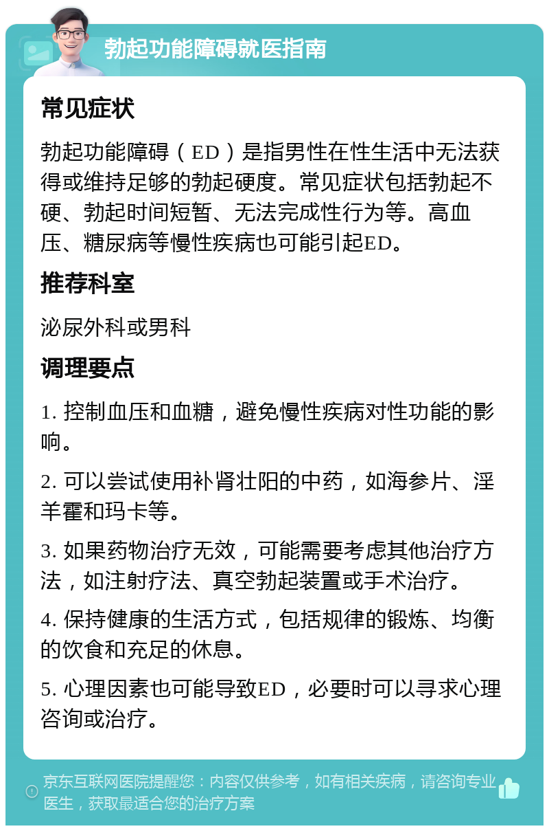 勃起功能障碍就医指南 常见症状 勃起功能障碍（ED）是指男性在性生活中无法获得或维持足够的勃起硬度。常见症状包括勃起不硬、勃起时间短暂、无法完成性行为等。高血压、糖尿病等慢性疾病也可能引起ED。 推荐科室 泌尿外科或男科 调理要点 1. 控制血压和血糖，避免慢性疾病对性功能的影响。 2. 可以尝试使用补肾壮阳的中药，如海参片、淫羊霍和玛卡等。 3. 如果药物治疗无效，可能需要考虑其他治疗方法，如注射疗法、真空勃起装置或手术治疗。 4. 保持健康的生活方式，包括规律的锻炼、均衡的饮食和充足的休息。 5. 心理因素也可能导致ED，必要时可以寻求心理咨询或治疗。