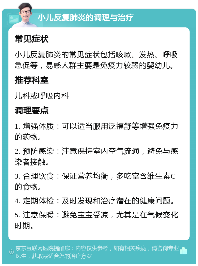 小儿反复肺炎的调理与治疗 常见症状 小儿反复肺炎的常见症状包括咳嗽、发热、呼吸急促等，易感人群主要是免疫力较弱的婴幼儿。 推荐科室 儿科或呼吸内科 调理要点 1. 增强体质：可以适当服用泛福舒等增强免疫力的药物。 2. 预防感染：注意保持室内空气流通，避免与感染者接触。 3. 合理饮食：保证营养均衡，多吃富含维生素C的食物。 4. 定期体检：及时发现和治疗潜在的健康问题。 5. 注意保暖：避免宝宝受凉，尤其是在气候变化时期。