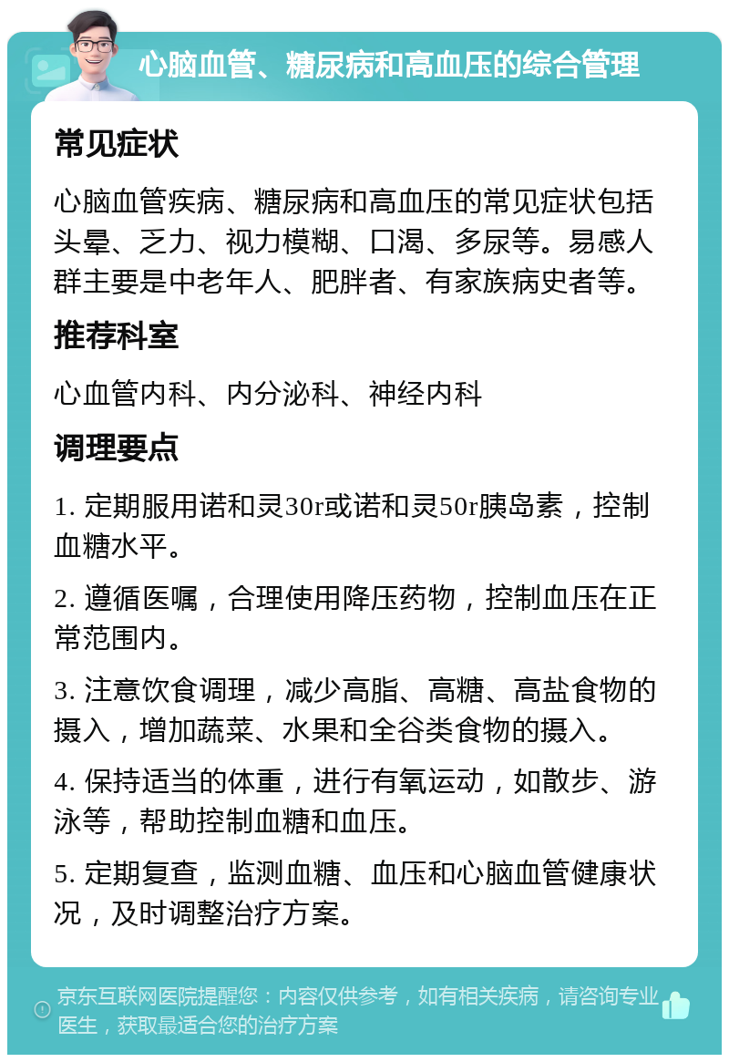 心脑血管、糖尿病和高血压的综合管理 常见症状 心脑血管疾病、糖尿病和高血压的常见症状包括头晕、乏力、视力模糊、口渴、多尿等。易感人群主要是中老年人、肥胖者、有家族病史者等。 推荐科室 心血管内科、内分泌科、神经内科 调理要点 1. 定期服用诺和灵30r或诺和灵50r胰岛素，控制血糖水平。 2. 遵循医嘱，合理使用降压药物，控制血压在正常范围内。 3. 注意饮食调理，减少高脂、高糖、高盐食物的摄入，增加蔬菜、水果和全谷类食物的摄入。 4. 保持适当的体重，进行有氧运动，如散步、游泳等，帮助控制血糖和血压。 5. 定期复查，监测血糖、血压和心脑血管健康状况，及时调整治疗方案。