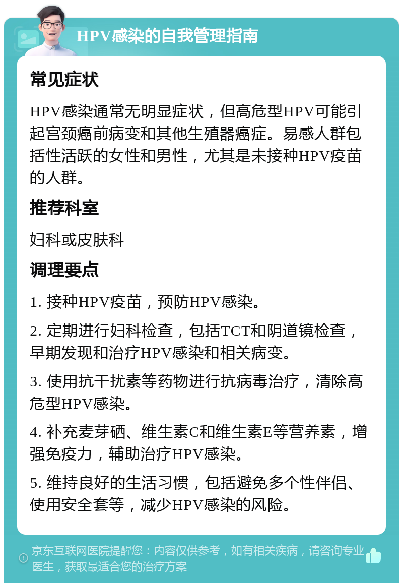 HPV感染的自我管理指南 常见症状 HPV感染通常无明显症状，但高危型HPV可能引起宫颈癌前病变和其他生殖器癌症。易感人群包括性活跃的女性和男性，尤其是未接种HPV疫苗的人群。 推荐科室 妇科或皮肤科 调理要点 1. 接种HPV疫苗，预防HPV感染。 2. 定期进行妇科检查，包括TCT和阴道镜检查，早期发现和治疗HPV感染和相关病变。 3. 使用抗干扰素等药物进行抗病毒治疗，清除高危型HPV感染。 4. 补充麦芽硒、维生素C和维生素E等营养素，增强免疫力，辅助治疗HPV感染。 5. 维持良好的生活习惯，包括避免多个性伴侣、使用安全套等，减少HPV感染的风险。