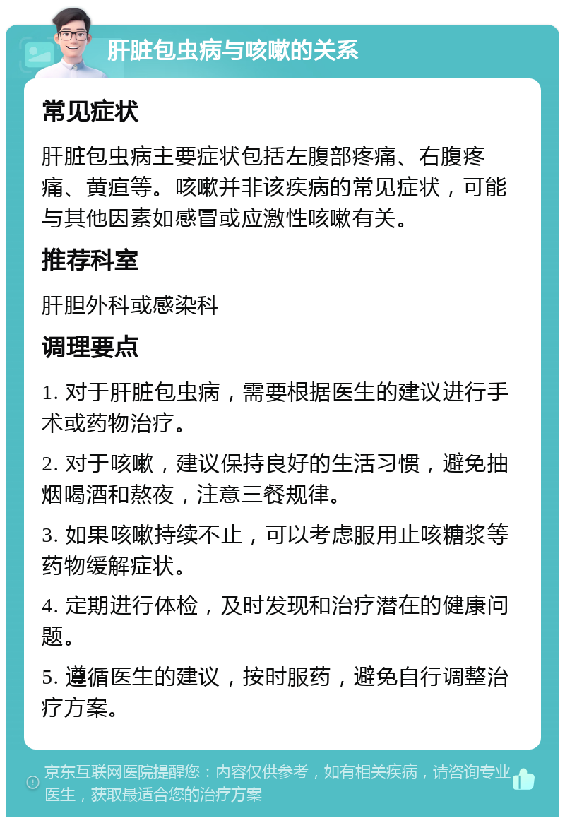 肝脏包虫病与咳嗽的关系 常见症状 肝脏包虫病主要症状包括左腹部疼痛、右腹疼痛、黄疸等。咳嗽并非该疾病的常见症状，可能与其他因素如感冒或应激性咳嗽有关。 推荐科室 肝胆外科或感染科 调理要点 1. 对于肝脏包虫病，需要根据医生的建议进行手术或药物治疗。 2. 对于咳嗽，建议保持良好的生活习惯，避免抽烟喝酒和熬夜，注意三餐规律。 3. 如果咳嗽持续不止，可以考虑服用止咳糖浆等药物缓解症状。 4. 定期进行体检，及时发现和治疗潜在的健康问题。 5. 遵循医生的建议，按时服药，避免自行调整治疗方案。