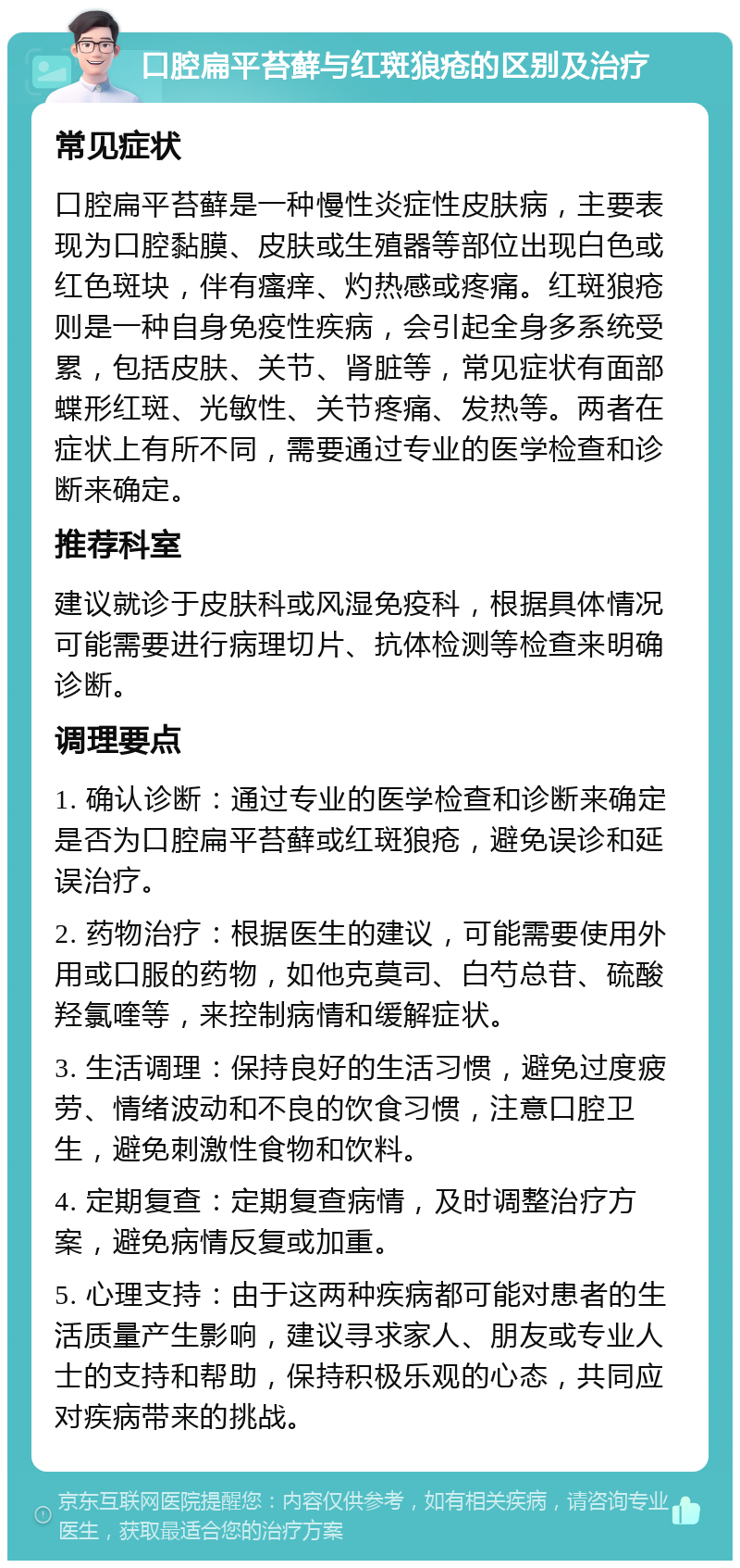 口腔扁平苔藓与红斑狼疮的区别及治疗 常见症状 口腔扁平苔藓是一种慢性炎症性皮肤病，主要表现为口腔黏膜、皮肤或生殖器等部位出现白色或红色斑块，伴有瘙痒、灼热感或疼痛。红斑狼疮则是一种自身免疫性疾病，会引起全身多系统受累，包括皮肤、关节、肾脏等，常见症状有面部蝶形红斑、光敏性、关节疼痛、发热等。两者在症状上有所不同，需要通过专业的医学检查和诊断来确定。 推荐科室 建议就诊于皮肤科或风湿免疫科，根据具体情况可能需要进行病理切片、抗体检测等检查来明确诊断。 调理要点 1. 确认诊断：通过专业的医学检查和诊断来确定是否为口腔扁平苔藓或红斑狼疮，避免误诊和延误治疗。 2. 药物治疗：根据医生的建议，可能需要使用外用或口服的药物，如他克莫司、白芍总苷、硫酸羟氯喹等，来控制病情和缓解症状。 3. 生活调理：保持良好的生活习惯，避免过度疲劳、情绪波动和不良的饮食习惯，注意口腔卫生，避免刺激性食物和饮料。 4. 定期复查：定期复查病情，及时调整治疗方案，避免病情反复或加重。 5. 心理支持：由于这两种疾病都可能对患者的生活质量产生影响，建议寻求家人、朋友或专业人士的支持和帮助，保持积极乐观的心态，共同应对疾病带来的挑战。