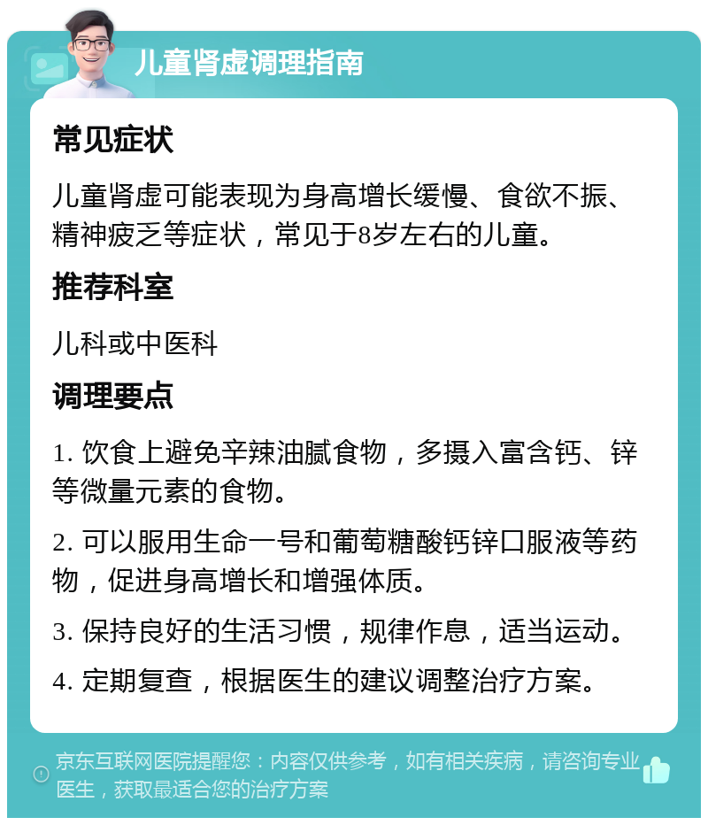 儿童肾虚调理指南 常见症状 儿童肾虚可能表现为身高增长缓慢、食欲不振、精神疲乏等症状，常见于8岁左右的儿童。 推荐科室 儿科或中医科 调理要点 1. 饮食上避免辛辣油腻食物，多摄入富含钙、锌等微量元素的食物。 2. 可以服用生命一号和葡萄糖酸钙锌口服液等药物，促进身高增长和增强体质。 3. 保持良好的生活习惯，规律作息，适当运动。 4. 定期复查，根据医生的建议调整治疗方案。