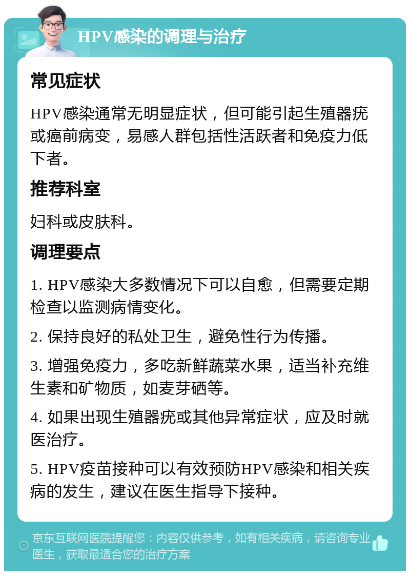 HPV感染的调理与治疗 常见症状 HPV感染通常无明显症状，但可能引起生殖器疣或癌前病变，易感人群包括性活跃者和免疫力低下者。 推荐科室 妇科或皮肤科。 调理要点 1. HPV感染大多数情况下可以自愈，但需要定期检查以监测病情变化。 2. 保持良好的私处卫生，避免性行为传播。 3. 增强免疫力，多吃新鲜蔬菜水果，适当补充维生素和矿物质，如麦芽硒等。 4. 如果出现生殖器疣或其他异常症状，应及时就医治疗。 5. HPV疫苗接种可以有效预防HPV感染和相关疾病的发生，建议在医生指导下接种。