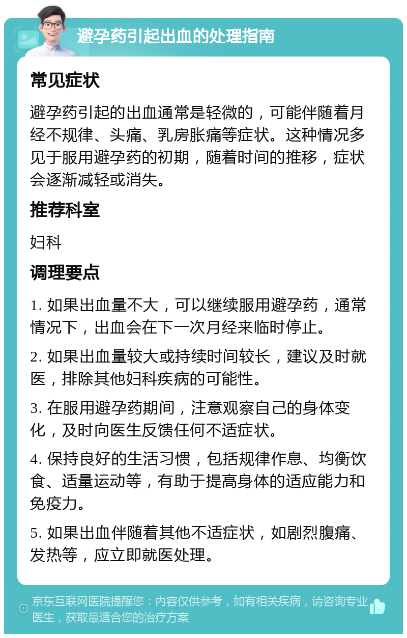 避孕药引起出血的处理指南 常见症状 避孕药引起的出血通常是轻微的，可能伴随着月经不规律、头痛、乳房胀痛等症状。这种情况多见于服用避孕药的初期，随着时间的推移，症状会逐渐减轻或消失。 推荐科室 妇科 调理要点 1. 如果出血量不大，可以继续服用避孕药，通常情况下，出血会在下一次月经来临时停止。 2. 如果出血量较大或持续时间较长，建议及时就医，排除其他妇科疾病的可能性。 3. 在服用避孕药期间，注意观察自己的身体变化，及时向医生反馈任何不适症状。 4. 保持良好的生活习惯，包括规律作息、均衡饮食、适量运动等，有助于提高身体的适应能力和免疫力。 5. 如果出血伴随着其他不适症状，如剧烈腹痛、发热等，应立即就医处理。