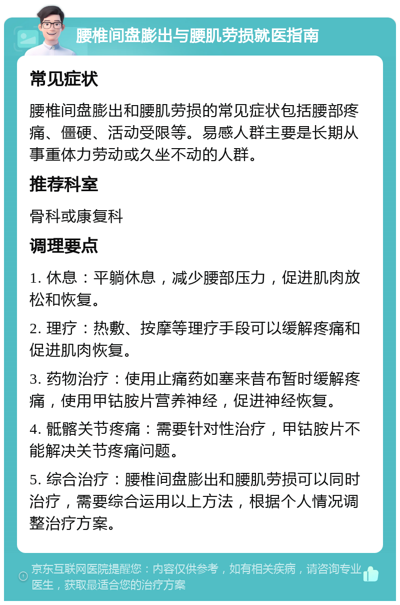 腰椎间盘膨出与腰肌劳损就医指南 常见症状 腰椎间盘膨出和腰肌劳损的常见症状包括腰部疼痛、僵硬、活动受限等。易感人群主要是长期从事重体力劳动或久坐不动的人群。 推荐科室 骨科或康复科 调理要点 1. 休息：平躺休息，减少腰部压力，促进肌肉放松和恢复。 2. 理疗：热敷、按摩等理疗手段可以缓解疼痛和促进肌肉恢复。 3. 药物治疗：使用止痛药如塞来昔布暂时缓解疼痛，使用甲钴胺片营养神经，促进神经恢复。 4. 骶髂关节疼痛：需要针对性治疗，甲钴胺片不能解决关节疼痛问题。 5. 综合治疗：腰椎间盘膨出和腰肌劳损可以同时治疗，需要综合运用以上方法，根据个人情况调整治疗方案。