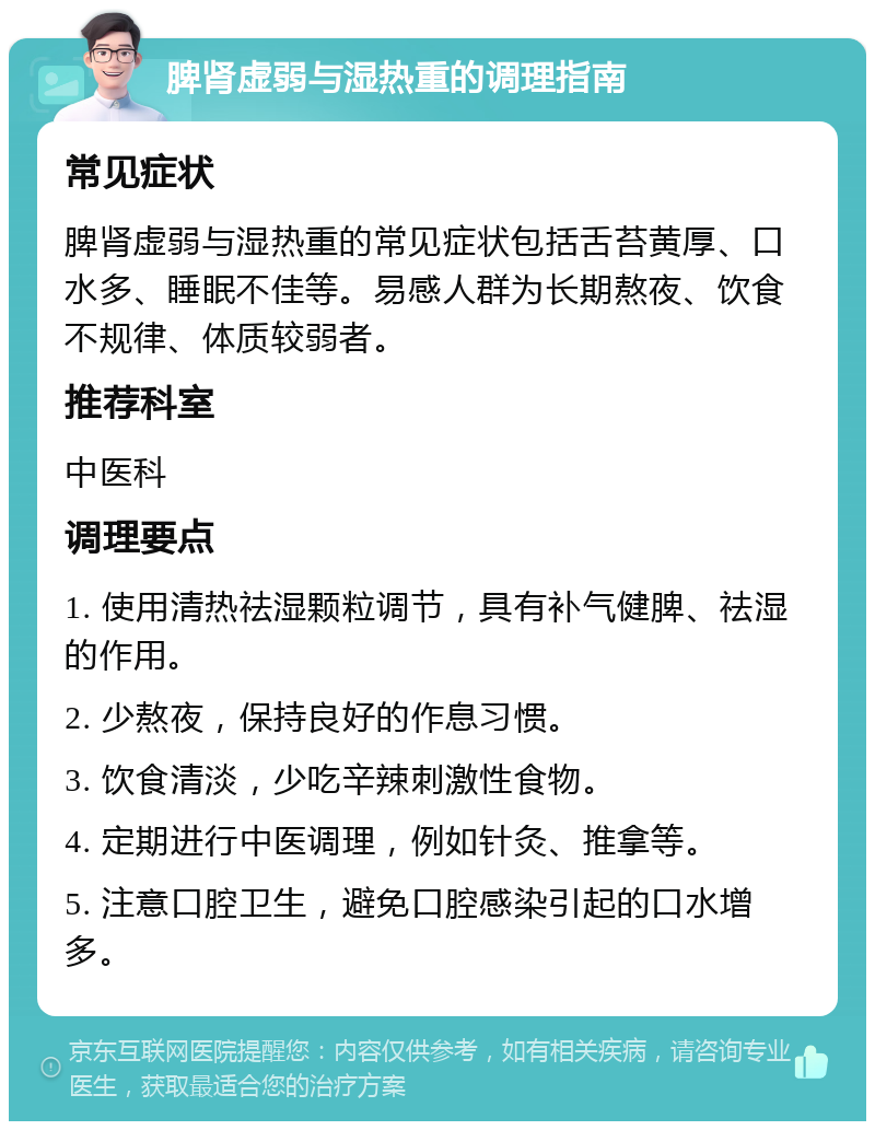 脾肾虚弱与湿热重的调理指南 常见症状 脾肾虚弱与湿热重的常见症状包括舌苔黄厚、口水多、睡眠不佳等。易感人群为长期熬夜、饮食不规律、体质较弱者。 推荐科室 中医科 调理要点 1. 使用清热祛湿颗粒调节，具有补气健脾、祛湿的作用。 2. 少熬夜，保持良好的作息习惯。 3. 饮食清淡，少吃辛辣刺激性食物。 4. 定期进行中医调理，例如针灸、推拿等。 5. 注意口腔卫生，避免口腔感染引起的口水增多。