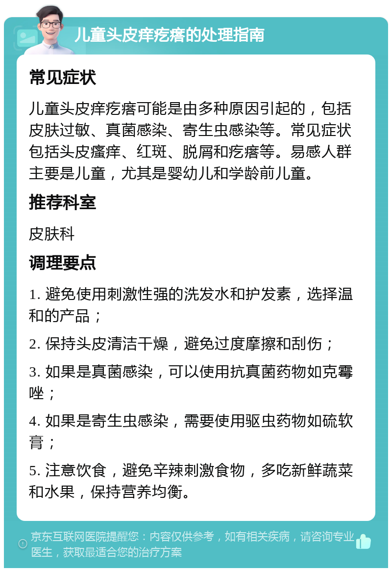 儿童头皮痒疙瘩的处理指南 常见症状 儿童头皮痒疙瘩可能是由多种原因引起的，包括皮肤过敏、真菌感染、寄生虫感染等。常见症状包括头皮瘙痒、红斑、脱屑和疙瘩等。易感人群主要是儿童，尤其是婴幼儿和学龄前儿童。 推荐科室 皮肤科 调理要点 1. 避免使用刺激性强的洗发水和护发素，选择温和的产品； 2. 保持头皮清洁干燥，避免过度摩擦和刮伤； 3. 如果是真菌感染，可以使用抗真菌药物如克霉唑； 4. 如果是寄生虫感染，需要使用驱虫药物如硫软膏； 5. 注意饮食，避免辛辣刺激食物，多吃新鲜蔬菜和水果，保持营养均衡。