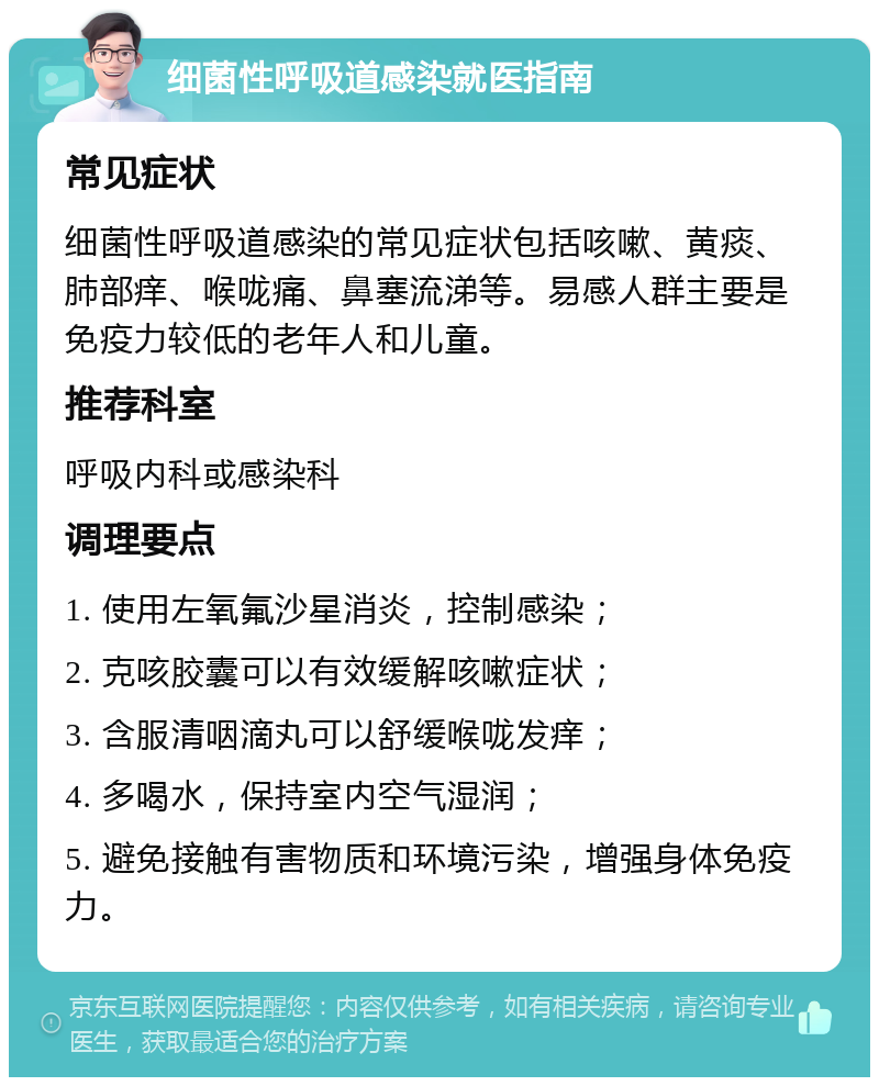 细菌性呼吸道感染就医指南 常见症状 细菌性呼吸道感染的常见症状包括咳嗽、黄痰、肺部痒、喉咙痛、鼻塞流涕等。易感人群主要是免疫力较低的老年人和儿童。 推荐科室 呼吸内科或感染科 调理要点 1. 使用左氧氟沙星消炎，控制感染； 2. 克咳胶囊可以有效缓解咳嗽症状； 3. 含服清咽滴丸可以舒缓喉咙发痒； 4. 多喝水，保持室内空气湿润； 5. 避免接触有害物质和环境污染，增强身体免疫力。