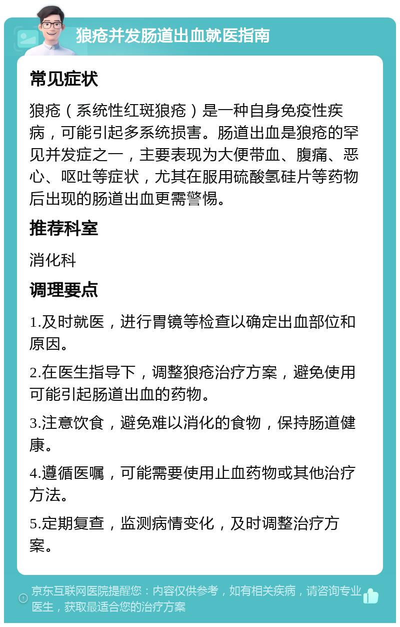 狼疮并发肠道出血就医指南 常见症状 狼疮（系统性红斑狼疮）是一种自身免疫性疾病，可能引起多系统损害。肠道出血是狼疮的罕见并发症之一，主要表现为大便带血、腹痛、恶心、呕吐等症状，尤其在服用硫酸氢硅片等药物后出现的肠道出血更需警惕。 推荐科室 消化科 调理要点 1.及时就医，进行胃镜等检查以确定出血部位和原因。 2.在医生指导下，调整狼疮治疗方案，避免使用可能引起肠道出血的药物。 3.注意饮食，避免难以消化的食物，保持肠道健康。 4.遵循医嘱，可能需要使用止血药物或其他治疗方法。 5.定期复查，监测病情变化，及时调整治疗方案。