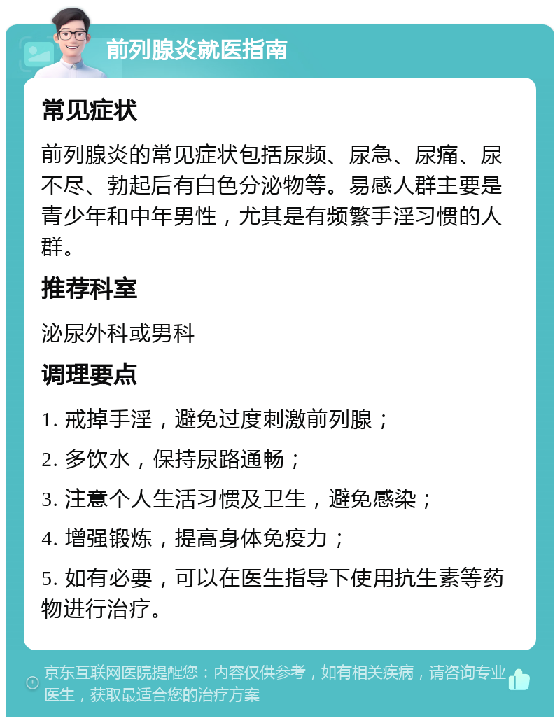 前列腺炎就医指南 常见症状 前列腺炎的常见症状包括尿频、尿急、尿痛、尿不尽、勃起后有白色分泌物等。易感人群主要是青少年和中年男性，尤其是有频繁手淫习惯的人群。 推荐科室 泌尿外科或男科 调理要点 1. 戒掉手淫，避免过度刺激前列腺； 2. 多饮水，保持尿路通畅； 3. 注意个人生活习惯及卫生，避免感染； 4. 增强锻炼，提高身体免疫力； 5. 如有必要，可以在医生指导下使用抗生素等药物进行治疗。