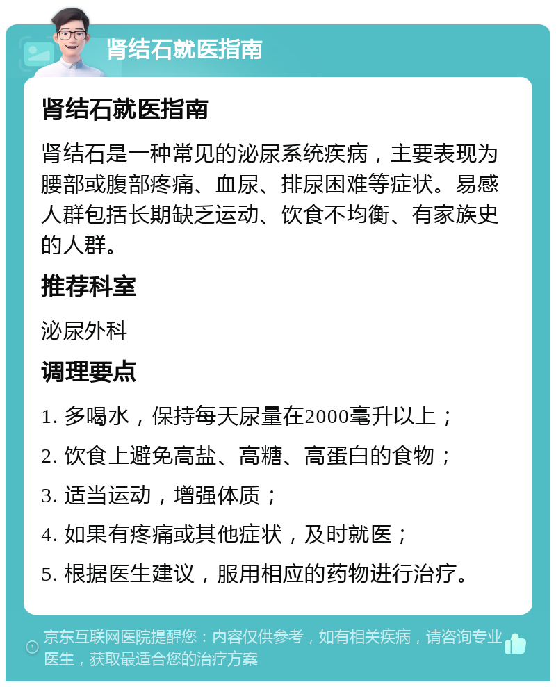 肾结石就医指南 肾结石就医指南 肾结石是一种常见的泌尿系统疾病，主要表现为腰部或腹部疼痛、血尿、排尿困难等症状。易感人群包括长期缺乏运动、饮食不均衡、有家族史的人群。 推荐科室 泌尿外科 调理要点 1. 多喝水，保持每天尿量在2000毫升以上； 2. 饮食上避免高盐、高糖、高蛋白的食物； 3. 适当运动，增强体质； 4. 如果有疼痛或其他症状，及时就医； 5. 根据医生建议，服用相应的药物进行治疗。