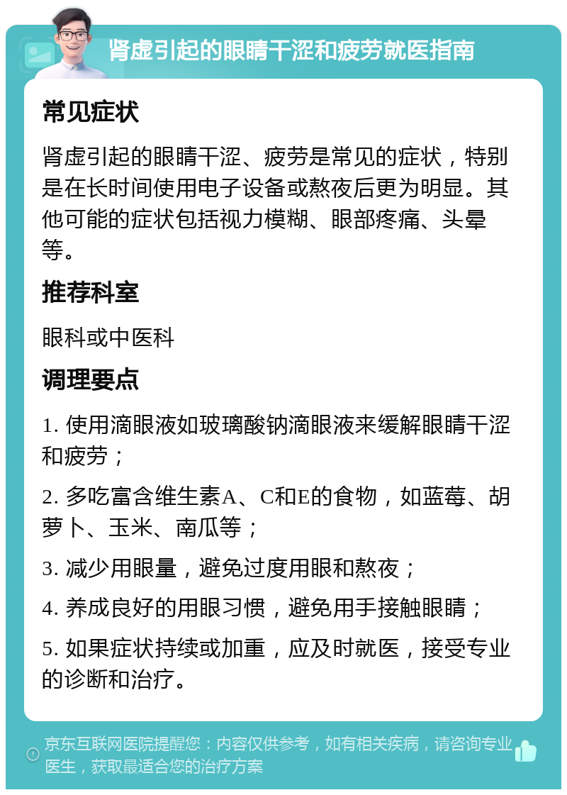 肾虚引起的眼睛干涩和疲劳就医指南 常见症状 肾虚引起的眼睛干涩、疲劳是常见的症状，特别是在长时间使用电子设备或熬夜后更为明显。其他可能的症状包括视力模糊、眼部疼痛、头晕等。 推荐科室 眼科或中医科 调理要点 1. 使用滴眼液如玻璃酸钠滴眼液来缓解眼睛干涩和疲劳； 2. 多吃富含维生素A、C和E的食物，如蓝莓、胡萝卜、玉米、南瓜等； 3. 减少用眼量，避免过度用眼和熬夜； 4. 养成良好的用眼习惯，避免用手接触眼睛； 5. 如果症状持续或加重，应及时就医，接受专业的诊断和治疗。