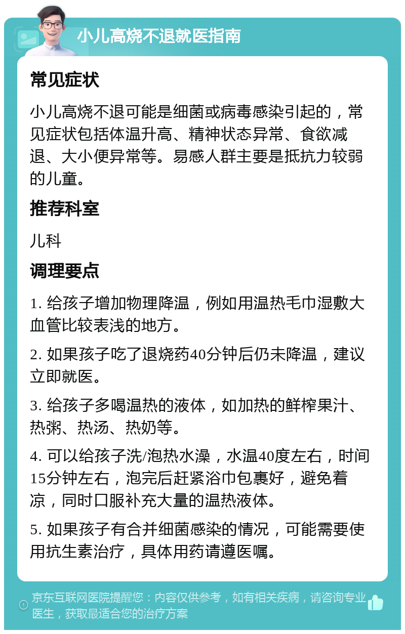 小儿高烧不退就医指南 常见症状 小儿高烧不退可能是细菌或病毒感染引起的，常见症状包括体温升高、精神状态异常、食欲减退、大小便异常等。易感人群主要是抵抗力较弱的儿童。 推荐科室 儿科 调理要点 1. 给孩子增加物理降温，例如用温热毛巾湿敷大血管比较表浅的地方。 2. 如果孩子吃了退烧药40分钟后仍未降温，建议立即就医。 3. 给孩子多喝温热的液体，如加热的鲜榨果汁、热粥、热汤、热奶等。 4. 可以给孩子洗/泡热水澡，水温40度左右，时间15分钟左右，泡完后赶紧浴巾包裹好，避免着凉，同时口服补充大量的温热液体。 5. 如果孩子有合并细菌感染的情况，可能需要使用抗生素治疗，具体用药请遵医嘱。