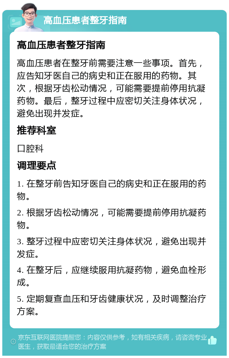 高血压患者整牙指南 高血压患者整牙指南 高血压患者在整牙前需要注意一些事项。首先，应告知牙医自己的病史和正在服用的药物。其次，根据牙齿松动情况，可能需要提前停用抗凝药物。最后，整牙过程中应密切关注身体状况，避免出现并发症。 推荐科室 口腔科 调理要点 1. 在整牙前告知牙医自己的病史和正在服用的药物。 2. 根据牙齿松动情况，可能需要提前停用抗凝药物。 3. 整牙过程中应密切关注身体状况，避免出现并发症。 4. 在整牙后，应继续服用抗凝药物，避免血栓形成。 5. 定期复查血压和牙齿健康状况，及时调整治疗方案。