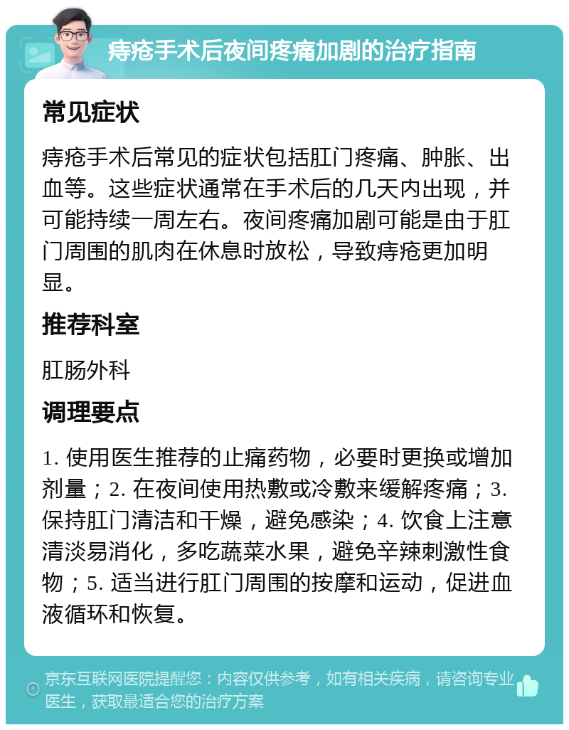 痔疮手术后夜间疼痛加剧的治疗指南 常见症状 痔疮手术后常见的症状包括肛门疼痛、肿胀、出血等。这些症状通常在手术后的几天内出现，并可能持续一周左右。夜间疼痛加剧可能是由于肛门周围的肌肉在休息时放松，导致痔疮更加明显。 推荐科室 肛肠外科 调理要点 1. 使用医生推荐的止痛药物，必要时更换或增加剂量；2. 在夜间使用热敷或冷敷来缓解疼痛；3. 保持肛门清洁和干燥，避免感染；4. 饮食上注意清淡易消化，多吃蔬菜水果，避免辛辣刺激性食物；5. 适当进行肛门周围的按摩和运动，促进血液循环和恢复。