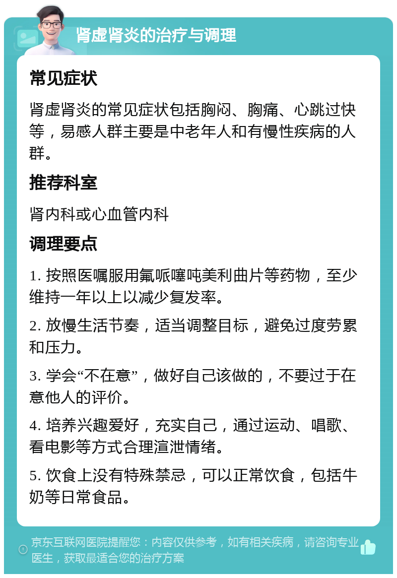 肾虚肾炎的治疗与调理 常见症状 肾虚肾炎的常见症状包括胸闷、胸痛、心跳过快等，易感人群主要是中老年人和有慢性疾病的人群。 推荐科室 肾内科或心血管内科 调理要点 1. 按照医嘱服用氟哌噻吨美利曲片等药物，至少维持一年以上以减少复发率。 2. 放慢生活节奏，适当调整目标，避免过度劳累和压力。 3. 学会“不在意”，做好自己该做的，不要过于在意他人的评价。 4. 培养兴趣爱好，充实自己，通过运动、唱歌、看电影等方式合理渲泄情绪。 5. 饮食上没有特殊禁忌，可以正常饮食，包括牛奶等日常食品。