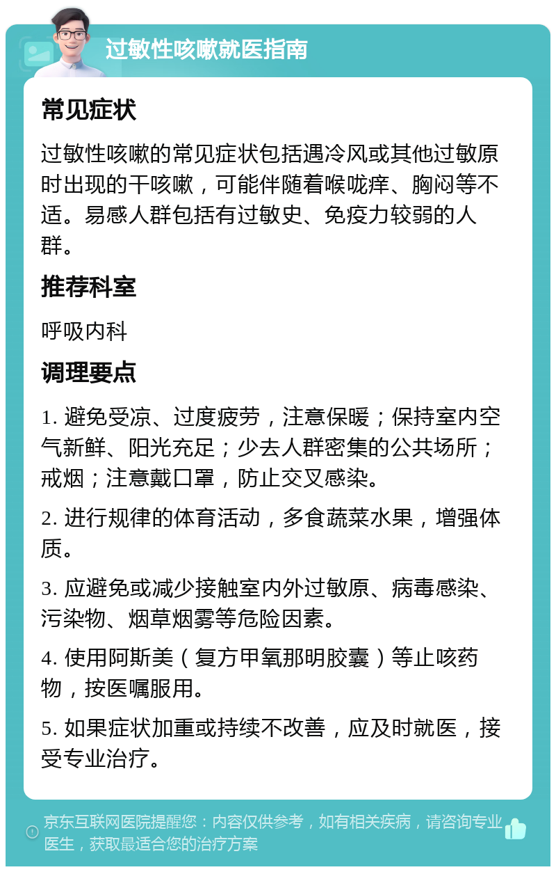 过敏性咳嗽就医指南 常见症状 过敏性咳嗽的常见症状包括遇冷风或其他过敏原时出现的干咳嗽，可能伴随着喉咙痒、胸闷等不适。易感人群包括有过敏史、免疫力较弱的人群。 推荐科室 呼吸内科 调理要点 1. 避免受凉、过度疲劳，注意保暖；保持室内空气新鲜、阳光充足；少去人群密集的公共场所；戒烟；注意戴口罩，防止交叉感染。 2. 进行规律的体育活动，多食蔬菜水果，增强体质。 3. 应避免或减少接触室内外过敏原、病毒感染、污染物、烟草烟雾等危险因素。 4. 使用阿斯美（复方甲氧那明胶囊）等止咳药物，按医嘱服用。 5. 如果症状加重或持续不改善，应及时就医，接受专业治疗。