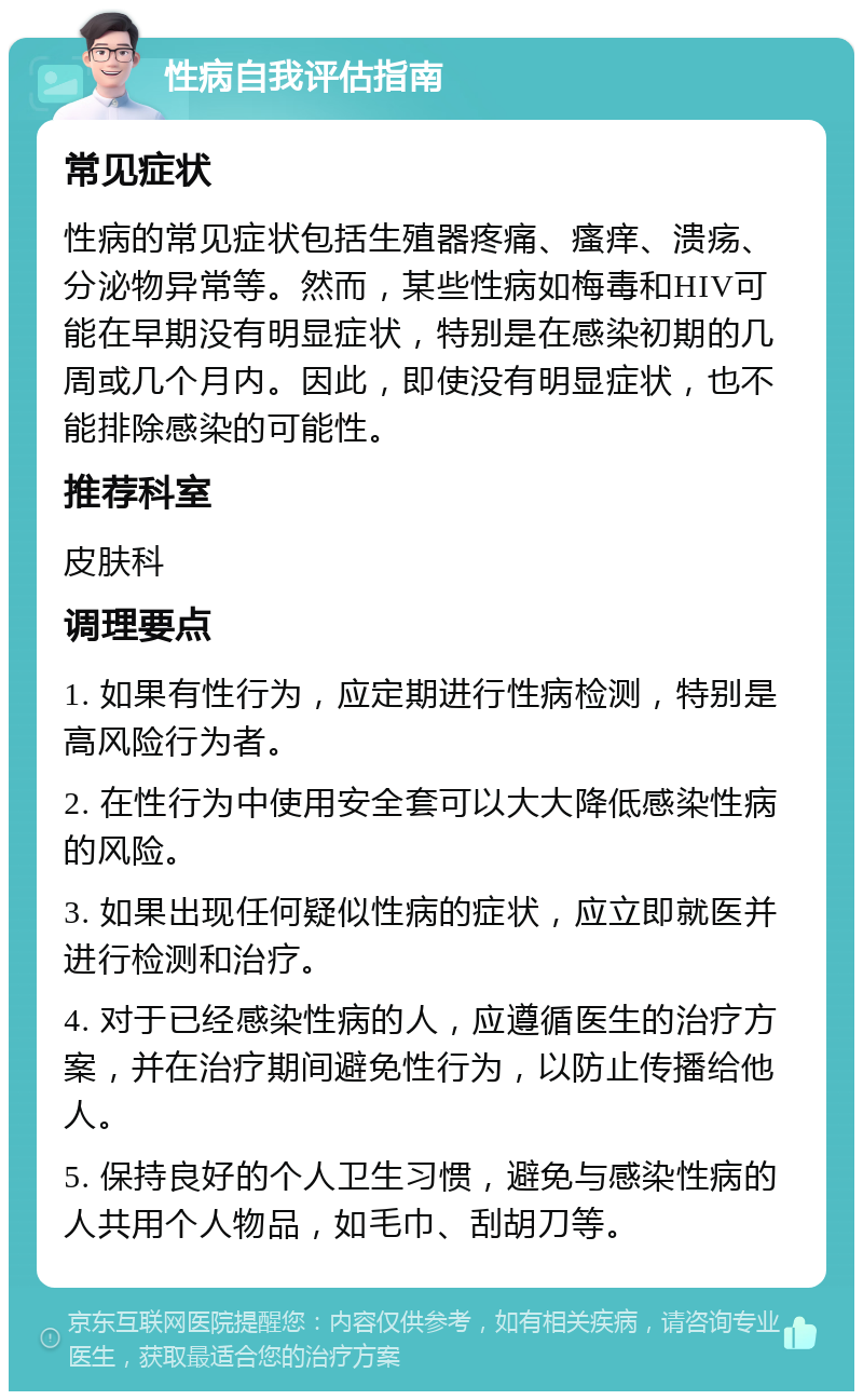 性病自我评估指南 常见症状 性病的常见症状包括生殖器疼痛、瘙痒、溃疡、分泌物异常等。然而，某些性病如梅毒和HIV可能在早期没有明显症状，特别是在感染初期的几周或几个月内。因此，即使没有明显症状，也不能排除感染的可能性。 推荐科室 皮肤科 调理要点 1. 如果有性行为，应定期进行性病检测，特别是高风险行为者。 2. 在性行为中使用安全套可以大大降低感染性病的风险。 3. 如果出现任何疑似性病的症状，应立即就医并进行检测和治疗。 4. 对于已经感染性病的人，应遵循医生的治疗方案，并在治疗期间避免性行为，以防止传播给他人。 5. 保持良好的个人卫生习惯，避免与感染性病的人共用个人物品，如毛巾、刮胡刀等。