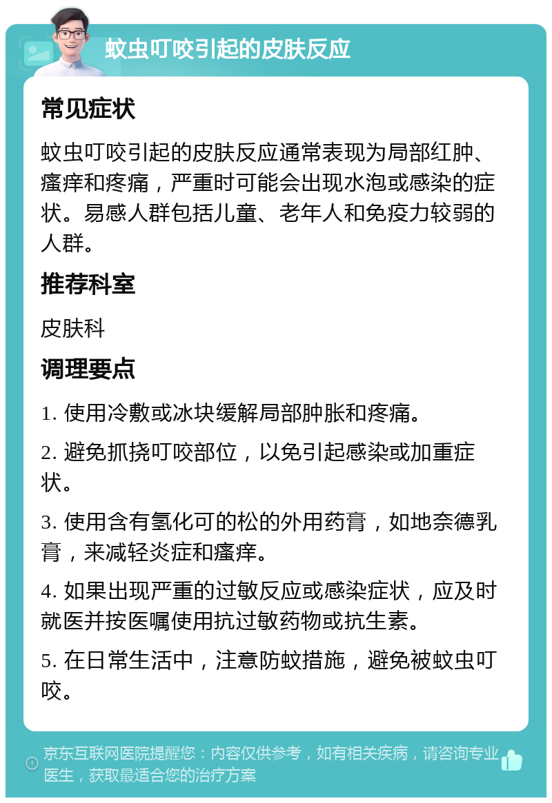 蚊虫叮咬引起的皮肤反应 常见症状 蚊虫叮咬引起的皮肤反应通常表现为局部红肿、瘙痒和疼痛，严重时可能会出现水泡或感染的症状。易感人群包括儿童、老年人和免疫力较弱的人群。 推荐科室 皮肤科 调理要点 1. 使用冷敷或冰块缓解局部肿胀和疼痛。 2. 避免抓挠叮咬部位，以免引起感染或加重症状。 3. 使用含有氢化可的松的外用药膏，如地奈德乳膏，来减轻炎症和瘙痒。 4. 如果出现严重的过敏反应或感染症状，应及时就医并按医嘱使用抗过敏药物或抗生素。 5. 在日常生活中，注意防蚊措施，避免被蚊虫叮咬。