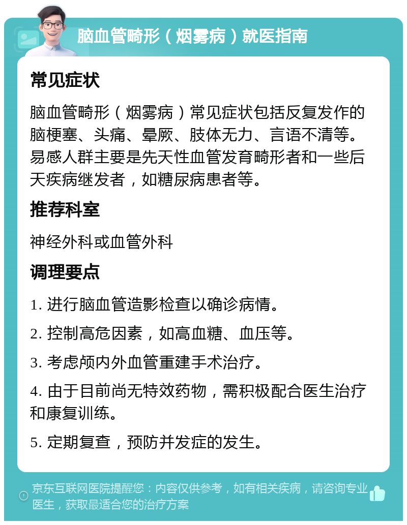 脑血管畸形（烟雾病）就医指南 常见症状 脑血管畸形（烟雾病）常见症状包括反复发作的脑梗塞、头痛、晕厥、肢体无力、言语不清等。易感人群主要是先天性血管发育畸形者和一些后天疾病继发者，如糖尿病患者等。 推荐科室 神经外科或血管外科 调理要点 1. 进行脑血管造影检查以确诊病情。 2. 控制高危因素，如高血糖、血压等。 3. 考虑颅内外血管重建手术治疗。 4. 由于目前尚无特效药物，需积极配合医生治疗和康复训练。 5. 定期复查，预防并发症的发生。