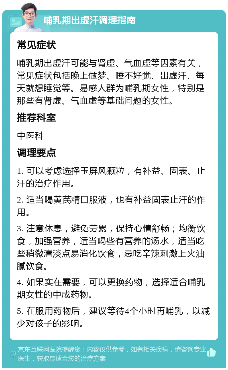 哺乳期出虚汗调理指南 常见症状 哺乳期出虚汗可能与肾虚、气血虚等因素有关，常见症状包括晚上做梦、睡不好觉、出虚汗、每天就想睡觉等。易感人群为哺乳期女性，特别是那些有肾虚、气血虚等基础问题的女性。 推荐科室 中医科 调理要点 1. 可以考虑选择玉屏风颗粒，有补益、固表、止汗的治疗作用。 2. 适当喝黄芪精口服液，也有补益固表止汗的作用。 3. 注意休息，避免劳累，保持心情舒畅；均衡饮食，加强营养，适当喝些有营养的汤水，适当吃些稍微清淡点易消化饮食，忌吃辛辣刺激上火油腻饮食。 4. 如果实在需要，可以更换药物，选择适合哺乳期女性的中成药物。 5. 在服用药物后，建议等待4个小时再哺乳，以减少对孩子的影响。