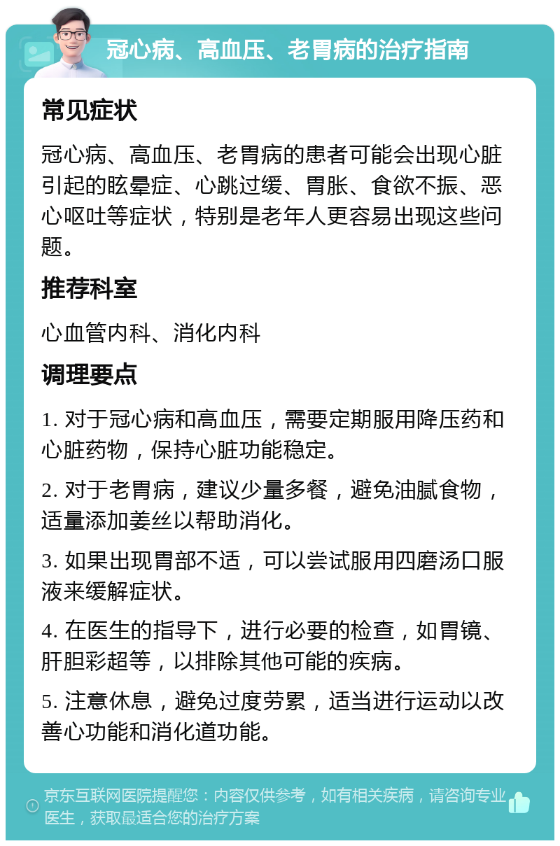 冠心病、高血压、老胃病的治疗指南 常见症状 冠心病、高血压、老胃病的患者可能会出现心脏引起的眩晕症、心跳过缓、胃胀、食欲不振、恶心呕吐等症状，特别是老年人更容易出现这些问题。 推荐科室 心血管内科、消化内科 调理要点 1. 对于冠心病和高血压，需要定期服用降压药和心脏药物，保持心脏功能稳定。 2. 对于老胃病，建议少量多餐，避免油腻食物，适量添加姜丝以帮助消化。 3. 如果出现胃部不适，可以尝试服用四磨汤口服液来缓解症状。 4. 在医生的指导下，进行必要的检查，如胃镜、肝胆彩超等，以排除其他可能的疾病。 5. 注意休息，避免过度劳累，适当进行运动以改善心功能和消化道功能。