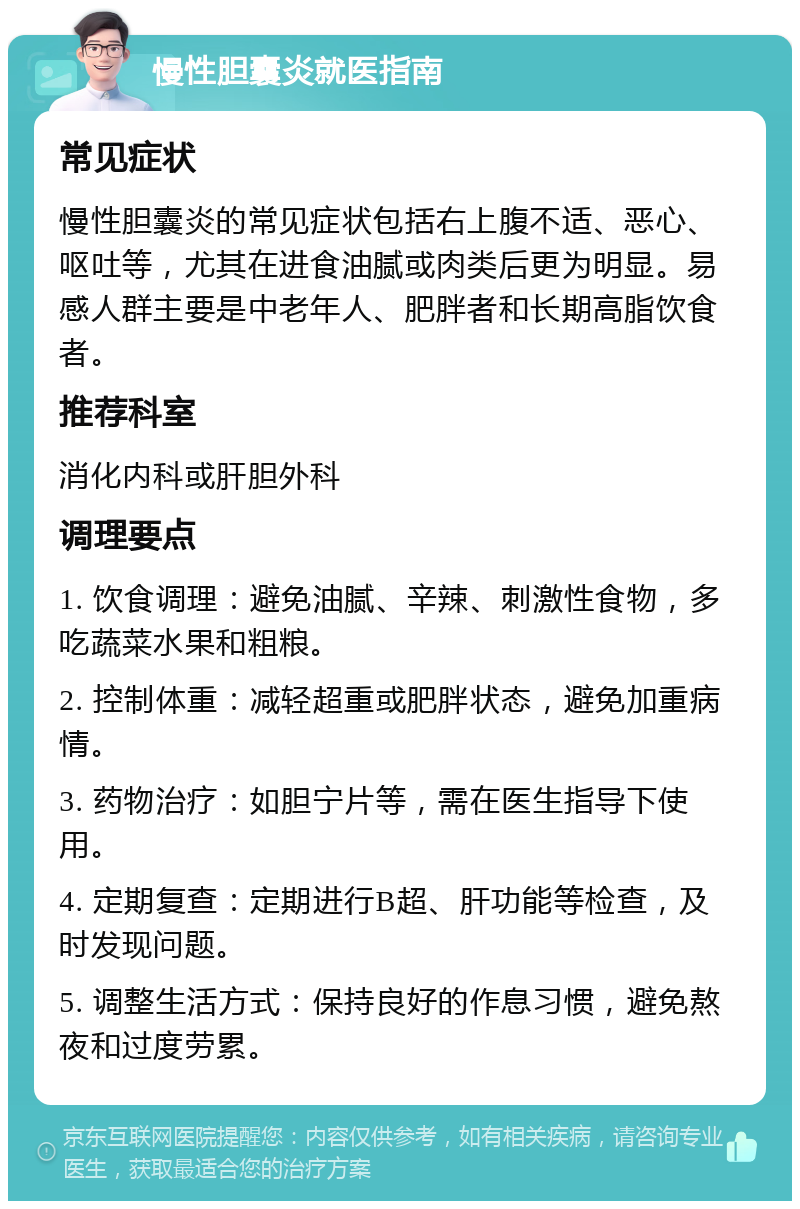 慢性胆囊炎就医指南 常见症状 慢性胆囊炎的常见症状包括右上腹不适、恶心、呕吐等，尤其在进食油腻或肉类后更为明显。易感人群主要是中老年人、肥胖者和长期高脂饮食者。 推荐科室 消化内科或肝胆外科 调理要点 1. 饮食调理：避免油腻、辛辣、刺激性食物，多吃蔬菜水果和粗粮。 2. 控制体重：减轻超重或肥胖状态，避免加重病情。 3. 药物治疗：如胆宁片等，需在医生指导下使用。 4. 定期复查：定期进行B超、肝功能等检查，及时发现问题。 5. 调整生活方式：保持良好的作息习惯，避免熬夜和过度劳累。