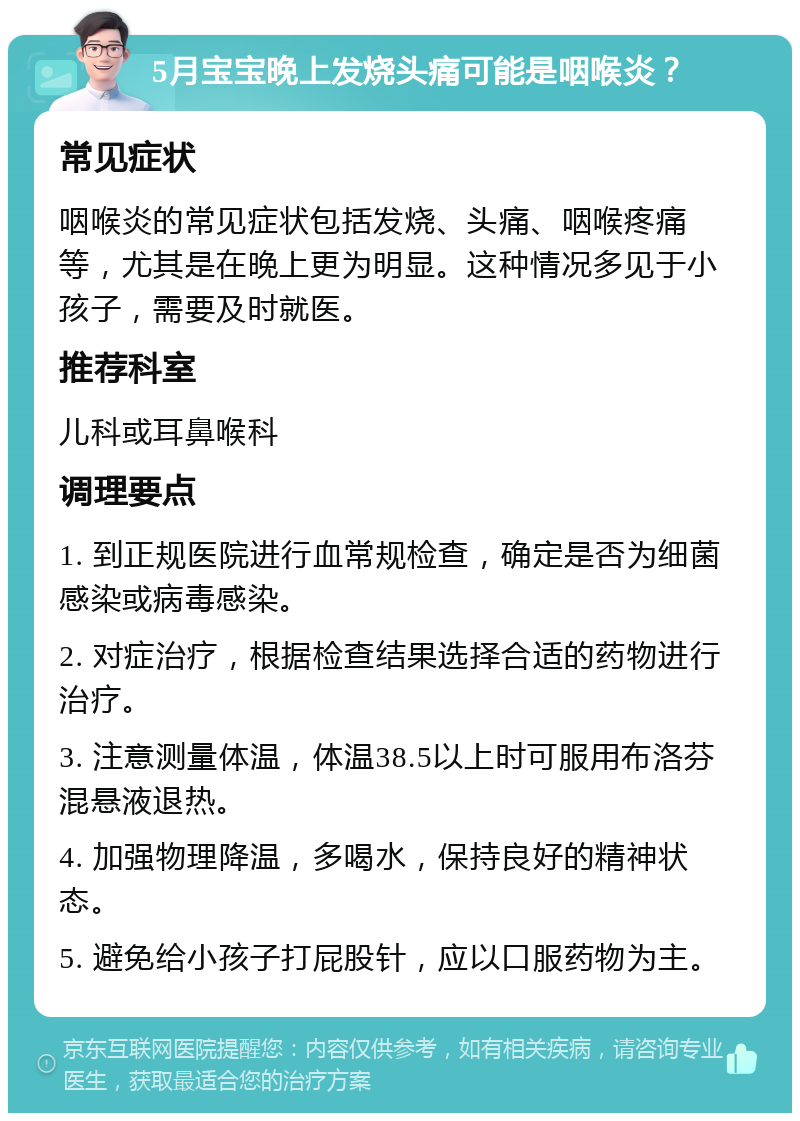 5月宝宝晚上发烧头痛可能是咽喉炎？ 常见症状 咽喉炎的常见症状包括发烧、头痛、咽喉疼痛等，尤其是在晚上更为明显。这种情况多见于小孩子，需要及时就医。 推荐科室 儿科或耳鼻喉科 调理要点 1. 到正规医院进行血常规检查，确定是否为细菌感染或病毒感染。 2. 对症治疗，根据检查结果选择合适的药物进行治疗。 3. 注意测量体温，体温38.5以上时可服用布洛芬混悬液退热。 4. 加强物理降温，多喝水，保持良好的精神状态。 5. 避免给小孩子打屁股针，应以口服药物为主。