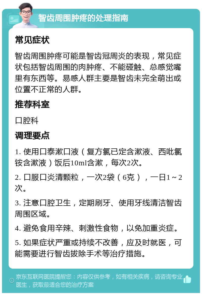 智齿周围肿疼的处理指南 常见症状 智齿周围肿疼可能是智齿冠周炎的表现，常见症状包括智齿周围的肉肿疼、不能碰触、总感觉嘴里有东西等。易感人群主要是智齿未完全萌出或位置不正常的人群。 推荐科室 口腔科 调理要点 1. 使用口泰漱口液（复方氯已定含漱液、西吡氯铵含漱液）饭后10ml含漱，每次2次。 2. 口服口炎清颗粒，一次2袋（6克），一日1～2次。 3. 注意口腔卫生，定期刷牙、使用牙线清洁智齿周围区域。 4. 避免食用辛辣、刺激性食物，以免加重炎症。 5. 如果症状严重或持续不改善，应及时就医，可能需要进行智齿拔除手术等治疗措施。