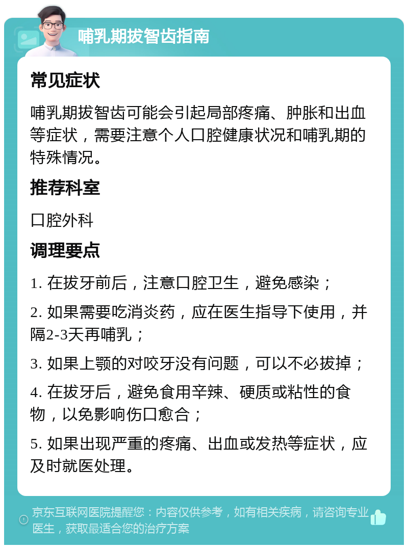 哺乳期拔智齿指南 常见症状 哺乳期拔智齿可能会引起局部疼痛、肿胀和出血等症状，需要注意个人口腔健康状况和哺乳期的特殊情况。 推荐科室 口腔外科 调理要点 1. 在拔牙前后，注意口腔卫生，避免感染； 2. 如果需要吃消炎药，应在医生指导下使用，并隔2-3天再哺乳； 3. 如果上颚的对咬牙没有问题，可以不必拔掉； 4. 在拔牙后，避免食用辛辣、硬质或粘性的食物，以免影响伤口愈合； 5. 如果出现严重的疼痛、出血或发热等症状，应及时就医处理。