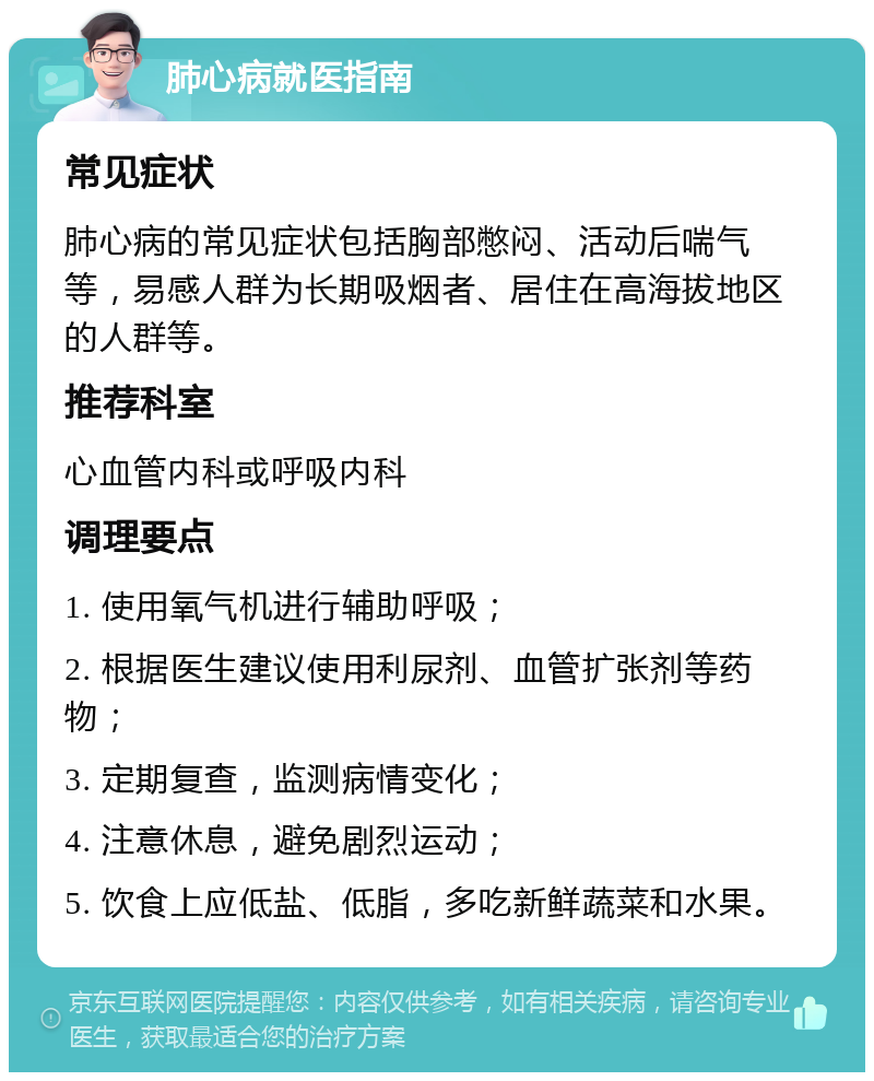 肺心病就医指南 常见症状 肺心病的常见症状包括胸部憋闷、活动后喘气等，易感人群为长期吸烟者、居住在高海拔地区的人群等。 推荐科室 心血管内科或呼吸内科 调理要点 1. 使用氧气机进行辅助呼吸； 2. 根据医生建议使用利尿剂、血管扩张剂等药物； 3. 定期复查，监测病情变化； 4. 注意休息，避免剧烈运动； 5. 饮食上应低盐、低脂，多吃新鲜蔬菜和水果。