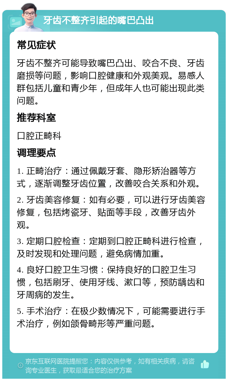 牙齿不整齐引起的嘴巴凸出 常见症状 牙齿不整齐可能导致嘴巴凸出、咬合不良、牙齿磨损等问题，影响口腔健康和外观美观。易感人群包括儿童和青少年，但成年人也可能出现此类问题。 推荐科室 口腔正畸科 调理要点 1. 正畸治疗：通过佩戴牙套、隐形矫治器等方式，逐渐调整牙齿位置，改善咬合关系和外观。 2. 牙齿美容修复：如有必要，可以进行牙齿美容修复，包括烤瓷牙、贴面等手段，改善牙齿外观。 3. 定期口腔检查：定期到口腔正畸科进行检查，及时发现和处理问题，避免病情加重。 4. 良好口腔卫生习惯：保持良好的口腔卫生习惯，包括刷牙、使用牙线、漱口等，预防龋齿和牙周病的发生。 5. 手术治疗：在极少数情况下，可能需要进行手术治疗，例如颌骨畸形等严重问题。