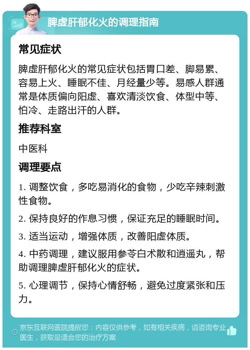 脾虚肝郁化火的调理指南 常见症状 脾虚肝郁化火的常见症状包括胃口差、脚易累、容易上火、睡眠不佳、月经量少等。易感人群通常是体质偏向阳虚、喜欢清淡饮食、体型中等、怕冷、走路出汗的人群。 推荐科室 中医科 调理要点 1. 调整饮食，多吃易消化的食物，少吃辛辣刺激性食物。 2. 保持良好的作息习惯，保证充足的睡眠时间。 3. 适当运动，增强体质，改善阳虚体质。 4. 中药调理，建议服用参苓白术散和逍遥丸，帮助调理脾虚肝郁化火的症状。 5. 心理调节，保持心情舒畅，避免过度紧张和压力。