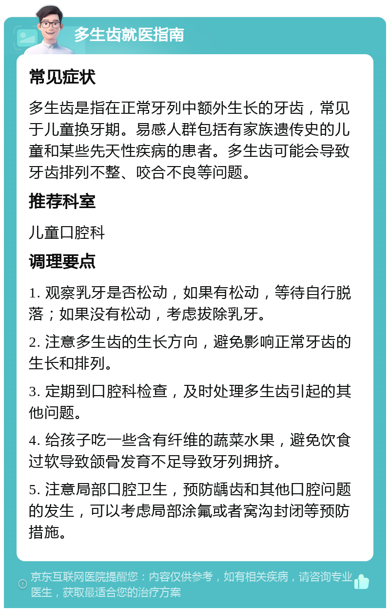 多生齿就医指南 常见症状 多生齿是指在正常牙列中额外生长的牙齿，常见于儿童换牙期。易感人群包括有家族遗传史的儿童和某些先天性疾病的患者。多生齿可能会导致牙齿排列不整、咬合不良等问题。 推荐科室 儿童口腔科 调理要点 1. 观察乳牙是否松动，如果有松动，等待自行脱落；如果没有松动，考虑拔除乳牙。 2. 注意多生齿的生长方向，避免影响正常牙齿的生长和排列。 3. 定期到口腔科检查，及时处理多生齿引起的其他问题。 4. 给孩子吃一些含有纤维的蔬菜水果，避免饮食过软导致颌骨发育不足导致牙列拥挤。 5. 注意局部口腔卫生，预防龋齿和其他口腔问题的发生，可以考虑局部涂氟或者窝沟封闭等预防措施。