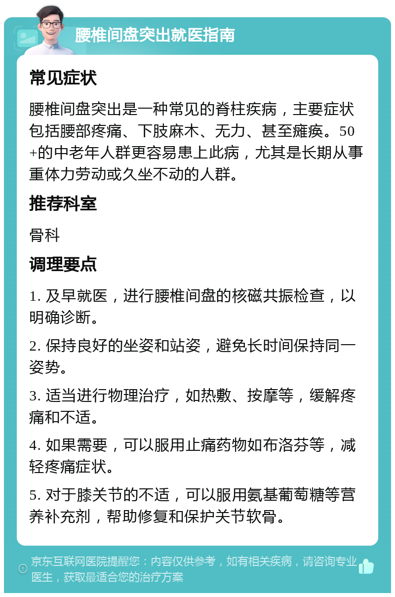 腰椎间盘突出就医指南 常见症状 腰椎间盘突出是一种常见的脊柱疾病，主要症状包括腰部疼痛、下肢麻木、无力、甚至瘫痪。50+的中老年人群更容易患上此病，尤其是长期从事重体力劳动或久坐不动的人群。 推荐科室 骨科 调理要点 1. 及早就医，进行腰椎间盘的核磁共振检查，以明确诊断。 2. 保持良好的坐姿和站姿，避免长时间保持同一姿势。 3. 适当进行物理治疗，如热敷、按摩等，缓解疼痛和不适。 4. 如果需要，可以服用止痛药物如布洛芬等，减轻疼痛症状。 5. 对于膝关节的不适，可以服用氨基葡萄糖等营养补充剂，帮助修复和保护关节软骨。