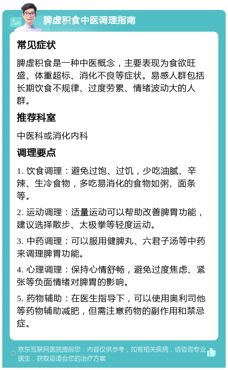 脾虚积食中医调理指南 常见症状 脾虚积食是一种中医概念，主要表现为食欲旺盛、体重超标、消化不良等症状。易感人群包括长期饮食不规律、过度劳累、情绪波动大的人群。 推荐科室 中医科或消化内科 调理要点 1. 饮食调理：避免过饱、过饥，少吃油腻、辛辣、生冷食物，多吃易消化的食物如粥、面条等。 2. 运动调理：适量运动可以帮助改善脾胃功能，建议选择散步、太极拳等轻度运动。 3. 中药调理：可以服用健脾丸、六君子汤等中药来调理脾胃功能。 4. 心理调理：保持心情舒畅，避免过度焦虑、紧张等负面情绪对脾胃的影响。 5. 药物辅助：在医生指导下，可以使用奥利司他等药物辅助减肥，但需注意药物的副作用和禁忌症。