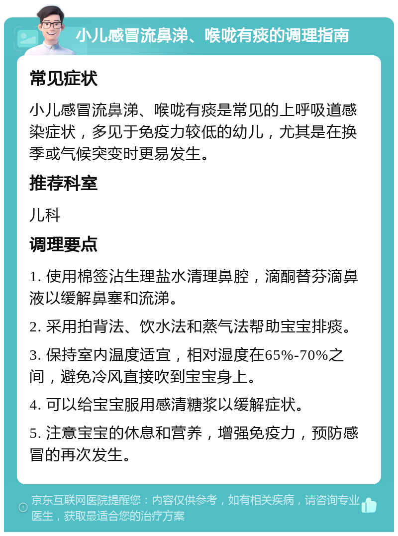 小儿感冒流鼻涕、喉咙有痰的调理指南 常见症状 小儿感冒流鼻涕、喉咙有痰是常见的上呼吸道感染症状，多见于免疫力较低的幼儿，尤其是在换季或气候突变时更易发生。 推荐科室 儿科 调理要点 1. 使用棉签沾生理盐水清理鼻腔，滴酮替芬滴鼻液以缓解鼻塞和流涕。 2. 采用拍背法、饮水法和蒸气法帮助宝宝排痰。 3. 保持室内温度适宜，相对湿度在65%-70%之间，避免冷风直接吹到宝宝身上。 4. 可以给宝宝服用感清糖浆以缓解症状。 5. 注意宝宝的休息和营养，增强免疫力，预防感冒的再次发生。