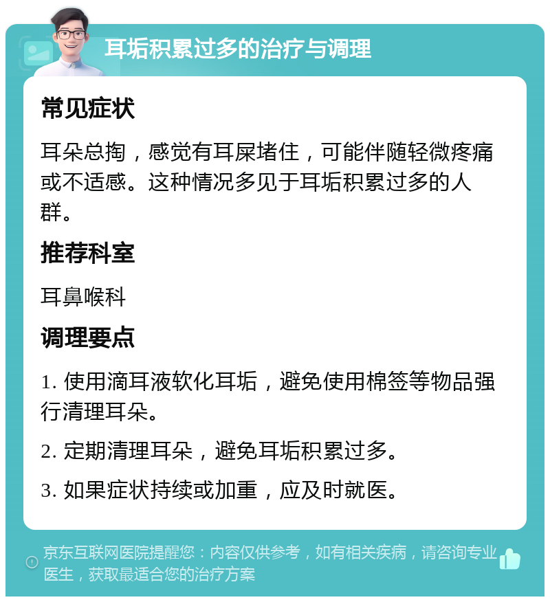 耳垢积累过多的治疗与调理 常见症状 耳朵总掏，感觉有耳屎堵住，可能伴随轻微疼痛或不适感。这种情况多见于耳垢积累过多的人群。 推荐科室 耳鼻喉科 调理要点 1. 使用滴耳液软化耳垢，避免使用棉签等物品强行清理耳朵。 2. 定期清理耳朵，避免耳垢积累过多。 3. 如果症状持续或加重，应及时就医。