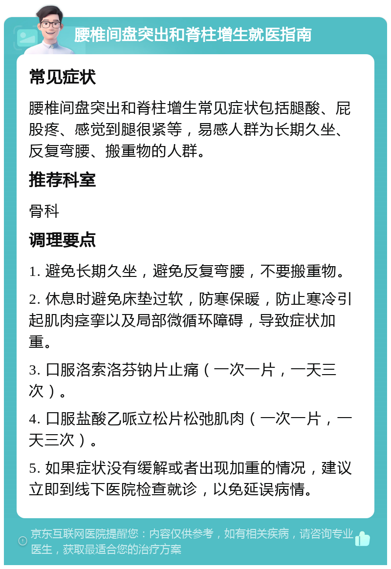 腰椎间盘突出和脊柱增生就医指南 常见症状 腰椎间盘突出和脊柱增生常见症状包括腿酸、屁股疼、感觉到腿很紧等，易感人群为长期久坐、反复弯腰、搬重物的人群。 推荐科室 骨科 调理要点 1. 避免长期久坐，避免反复弯腰，不要搬重物。 2. 休息时避免床垫过软，防寒保暖，防止寒冷引起肌肉痉挛以及局部微循环障碍，导致症状加重。 3. 口服洛索洛芬钠片止痛（一次一片，一天三次）。 4. 口服盐酸乙哌立松片松弛肌肉（一次一片，一天三次）。 5. 如果症状没有缓解或者出现加重的情况，建议立即到线下医院检查就诊，以免延误病情。