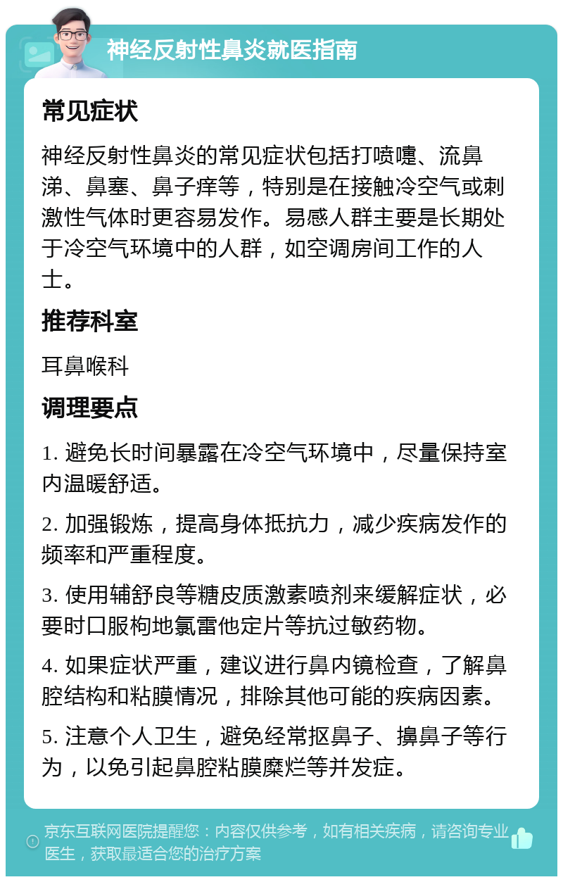 神经反射性鼻炎就医指南 常见症状 神经反射性鼻炎的常见症状包括打喷嚏、流鼻涕、鼻塞、鼻子痒等，特别是在接触冷空气或刺激性气体时更容易发作。易感人群主要是长期处于冷空气环境中的人群，如空调房间工作的人士。 推荐科室 耳鼻喉科 调理要点 1. 避免长时间暴露在冷空气环境中，尽量保持室内温暖舒适。 2. 加强锻炼，提高身体抵抗力，减少疾病发作的频率和严重程度。 3. 使用辅舒良等糖皮质激素喷剂来缓解症状，必要时口服枸地氯雷他定片等抗过敏药物。 4. 如果症状严重，建议进行鼻内镜检查，了解鼻腔结构和粘膜情况，排除其他可能的疾病因素。 5. 注意个人卫生，避免经常抠鼻子、擤鼻子等行为，以免引起鼻腔粘膜糜烂等并发症。