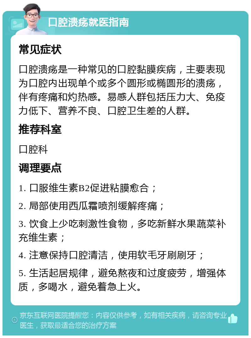 口腔溃疡就医指南 常见症状 口腔溃疡是一种常见的口腔黏膜疾病，主要表现为口腔内出现单个或多个圆形或椭圆形的溃疡，伴有疼痛和灼热感。易感人群包括压力大、免疫力低下、营养不良、口腔卫生差的人群。 推荐科室 口腔科 调理要点 1. 口服维生素B2促进粘膜愈合； 2. 局部使用西瓜霜喷剂缓解疼痛； 3. 饮食上少吃刺激性食物，多吃新鲜水果蔬菜补充维生素； 4. 注意保持口腔清洁，使用软毛牙刷刷牙； 5. 生活起居规律，避免熬夜和过度疲劳，增强体质，多喝水，避免着急上火。